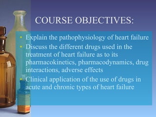 COURSE OBJECTIVES: Explain the pathophysiology of heart failure Discuss the different drugs used in the treatment of heart failure as to its pharmacokinetics, pharmacodynamics, drug interactions, adverse effects Clinical application of the use of drugs in acute and chronic types of heart failure 