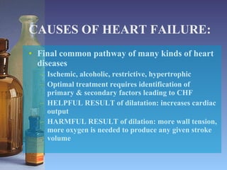 CAUSES OF HEART FAILURE: Final common pathway of many kinds of heart diseases Ischemic, alcoholic, restrictive, hypertrophic Optimal treatment requires identification of primary & secondary factors leading to CHF HELPFUL RESULT of dilatation: increases cardiac output HARMFUL RESULT of dilation: more wall tension, more oxygen is needed to produce any given stroke volume 