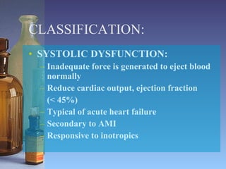 CLASSIFICATION: SYSTOLIC DYSFUNCTION: Inadequate force is generated to eject blood normally  Reduce cardiac output, ejection fraction  (< 45%) Typical of acute heart failure Secondary to AMI Responsive to inotropics 