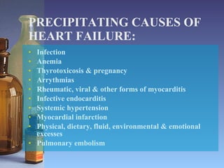 PRECIPITATING CAUSES OF HEART FAILURE: Infection Anemia Thyrotoxicosis & pregnancy Arrythmias Rheumatic, viral & other forms of myocarditis Infective endocarditis Systemic hypertension Myocardial infarction Physical, dietary, fluid, environmental & emotional excesses Pulmonary embolism 