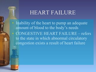 HEART FAILURE Inability of the heart to pump an adequate amount of blood to the body’s needs  CONGESTIVE HEART FAILURE – refers to the state in which abnormal circulatory congestion exists a result of heart failure 