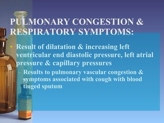 PULMONARY CONGESTION & RESPIRATORY SYMPTOMS: Result of dilatation & increasing left ventricular end diastolic pressure, left atrial pressure & capillary pressures Results to pulmonary vascular congestion & symptoms associated with cough with blood tinged sputum 