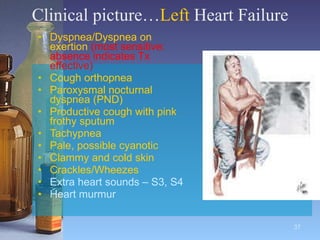Clinical picture… Left  Heart Failure Dyspnea/Dyspnea on exertion  (most sensitive: absence indicates Tx effective) Cough orthopnea Paroxysmal nocturnal dyspnea (PND) Productive cough with pink frothy sputum Tachypnea  Pale, possible cyanotic Clammy and cold skin Crackles/Wheezes Extra heart sounds – S3, S4 Heart murmur 