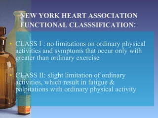 NEW YORK HEART ASSOCIATION FUNCTIONAL CLASSSIFICATION : CLASS I : no limitations on ordinary physical activities and symptoms that occur only with greater than ordinary exercise CLASS II: slight limitation of ordinary activities, which result in fatigue & palpitations with ordinary physical activity 