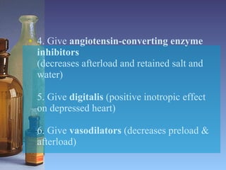 4. Give  angiotensin-converting enzyme inhibitors (decreases afterload and retained salt and water) 5. Give  digitalis  (positive inotropic effect on depressed heart) 6. Give  vasodilators  (decreases preload & afterload) 