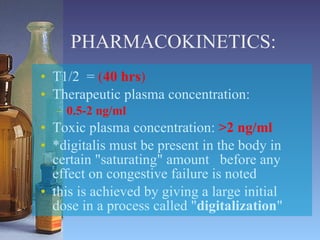 PHARMACOKINETICS: T1/2  =  ( 40 hrs ) Therapeutic plasma concentration:  0.5-2 ng/ml Toxic plasma concentration:  >2 ng/ml *digitalis must be present in the body in certain "saturating" amount  before any effect on congestive failure is noted  this is achieved by giving a large initial dose in a process called " digitalization "  