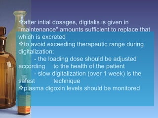 after intial dosages, digitalis is given in "maintenance" amounts sufficient to replace that which is excreted  to avoid exceeding therapeutic range during digitalization: - the loading dose should be adjusted according    to the health of the patient - slow digitalization (over 1 week) is the safest    technique plasma digoxin levels should be monitored   