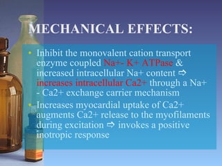 MECHANICAL EFFECTS: Inhibit the monovalent cation transport enzyme coupled  Na+- K+ ATPase  & increased intracellular Na+ content     increases intracellular Ca2+  through a Na+ - Ca2+ exchange carrier mechanism Increases myocardial uptake of Ca2+ augments Ca2+ release to the myofilaments during excitation    invokes a positive inotropic response 