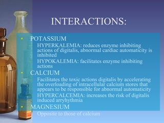 INTERACTIONS: POTASSIUM HYPERKALEMIA: reduces enzyme inhibiting actions of digitalis, abnormal cardiac automaticity is inhibited HYPOKALEMIA: facilitates enzyme inhibiting actions CALCIUM  Facilitates the toxic actions digitalis by accelerating the overloading of intracellular calcium stores that appears to be responsible for abnormal automaticity HYPERCALCEMIA: increases the risk of digitalis induced arryhythmia MAGNESIUM Opposite to those of calcium 