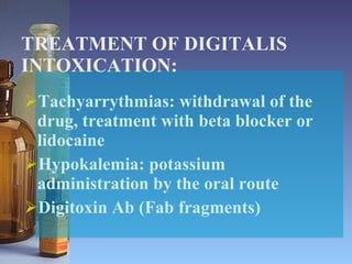 TREATMENT OF DIGITALIS INTOXICATION: Tachyarrythmias: withdrawal of the drug, treatment with beta blocker or lidocaine Hypokalemia: potassium administration by the oral route Digitoxin Ab (Fab fragments) 