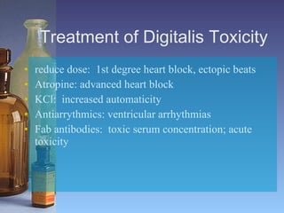 Treatment of Digitalis Toxicity reduce dose:  1st degree heart block, ectopic beats Atropine: advanced heart block KCl:  increased automaticity Antiarrythmics: ventricular arrhythmias Fab antibodies:  toxic serum concentration; acute toxicity 