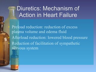 Diuretics:   Mechanism of Action in Heart Failure Preload reduction: reduction of excess plasma volume and edema fluid   Afterload reduction: lowered blood pressure Reduction of facilitation of sympathetic nervous system   