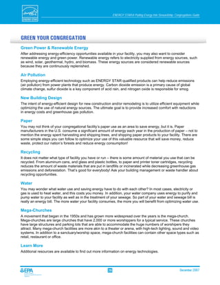 ENERGY STAR® Putting Energy Into Stewardship: Congregations Guide




GREEN YOUR CONGREGATION
Green Power & Renewable Energy
After addressing energy-efficiency opportunities available in your facility, you may also want to consider
renewable energy and green power. Renewable energy refers to electricity supplied from energy sources, such
as wind, solar, geothermal, hydro, and biomass. These energy sources are considered renewable sources
because they are continuously replenished.

Air Pollution
Employing energy-efficient technology such as ENERGY STAR qualified products can help reduce emissions
(air pollution) from power plants that produce energy. Carbon dioxide emission is a primary cause of global
climate change, sulfur dioxide is a key component of acid rain, and nitrogen oxide is responsible for smog.

New Building Design
The intent of energy-efficient design for new construction and/or remodeling is to utilize efficient equipment while
optimizing the use of natural energy sources. The ultimate goal is to provide increased comfort with reductions
in energy costs and greenhouse gas pollution.

Paper
You may not think of your congregational facility’s paper use as an area to save energy, but it is. Paper
manufacturers in the U.S. consume a significant amount of energy each year in the production of paper – not to
mention the energy spent harvesting and shipping trees, and shipping paper products to your facility. There are
some simple steps you can follow to optimize your use of this valuable resource that will save money, reduce
waste, protect our nation’s forests and reduce energy consumption!

Recycling
It does not matter what type of facility you have or run – there is some amount of material you use that can be
recycled. From aluminum cans, and glass and plastic bottles, to paper and printer toner cartridges, recycling
reduces the amount of waste materials that are put in landfills or incinerated while decreasing greenhouse gas
emissions and deforestation. That’s good for everybody! Ask your building management or waste handler about
recycling opportunities.

Water
You may wonder what water use and saving energy have to do with each other? In most cases, electricity or
gas is used to heat water, and this costs you money. In addition, your water company uses energy to purify and
pump water to your facility as well as in the treatment of your sewage. So part of your water and sewage bill is
really an energy bill. The more water your facility consumes, the more you will benefit from optimizing water use.

Mega-Churches
A movement that began in the 1950s and has grown more widespread over the years is the mega-church.
Mega-churches are large churches that have 2,000 or more worshippers for a typical service. These churches
have large structures and parking lots that are able to accommodate the huge numbers of worshipers they
attract. Many mega-church facilities are more akin to a theater or arena, with high-tech lighting, sound and video
systems. In addition to a sanctuary/worship space, mega-church facilities can contain other space types such as
retail, restaurant or office.

Learn More
Additional resources are available to find out more information on energy technologies.




                                                        29                                                     December 2007
 