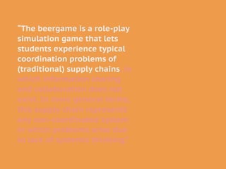 “The beergame is a role-play
simulation game that lets
students experience typical
coordination problems of
(traditional) supply chains, in
which information sharing
and collaboration does not
exist. In more general terms,
this supply chain represents
any non-coordinated system
in which problems arise due
to lack of systemic thinking.”
 