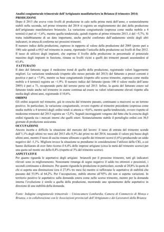 Analisi congiunturale trimestrale dell’Artigianato manifatturiero in Brianza (I trimestre 2014)
PRODUZIONE
Dopo il 2013 che aveva visto livelli di produzione in calo nella prima metà dell’anno, e sostanzialmente
stabili nella seconda, nel primo trimestre del 2014 si registra un miglioramento dei dati della produzione
dell’artigianato manifatturiero brianzolo. La variazione congiunturale (espressa come media mobile a 4
termini) è pari al +1,6%, mentre quella tendenziale, quindi rispetto al primo trimestre 2013, è del +5,7%. Si
tratta indubbiamente di un dato importante, anche perché confortato dall’andamento simile degli altri
indicatori, in attesa di conferma nei prossimi trimestri.
Il numero indice della produzione, espresso in rapporto al valore della produzione del 2005 (posto pari a
100) sale quindi a 69,5 nel trimestre in esame, riportando l’asticella della produzione sui livelli di fine 2012.
Il tasso di utilizzo degli impianti, che esprime il livello della produzione in percentuale al potenziale
massimo degli impianti in funzione, rimane su livelli vicini a quelli dei trimestri passati assestandosi al
63,4%.
FATTURATO
Il dato del fatturato segue il medesimo trend di quello della produzione, registrando valori leggermente
migliori. La variazione tendenziale (rispetto allo stesso periodo del 2013) del fatturato a prezzi correnti è
positiva e pari a +7,0%, mentre su base congiunturale (rispetto allo scorso trimestre, espressa come media
mobile a 4 termini) registra un +1,9%. Il numero indice del fatturato (posto 100 il valore medio dell’anno
2005) è pari a 71, recuperando parte del terreno perso nel 2013. Infine, la quota del fatturato estero sul
fatturato totale anche nel trimestre in esame continua ad essere su valori relativamente elevati rispetto alla
media degli ultimi anni, registrando il 10,6%.
ORDINI
Gli ordini acquisiti nel trimestre, già in crescita dal trimestre passato, continuano a muoversi su un terreno
positivo. In particolare, la variazione congiunturale, ovvero rispetto al trimestre precedente (espressa come
media mobile a 4 termini) degli ordini totali si attesta a +0,6%, mentre quella tendenziale, ovvero rispetto al
medesimo trimestre del 2013 registra un +2,5%. Segnali incoraggianti vengono dal fatto che la crescita degli
ordini riguarda sia i mercati interni che quelli esteri. Sostanzialmente stabile il portafoglio ordini con 30,5
giornate di produzione assicurata.
OCCUPAZIONE
Ancora incerta e difficile la situazione del mercato del lavoro: il tasso di entrata del trimestre scende
dall’1,1% degli ultimi tre mesi del 2013 allo 0,5% dei primi tre del 2014, toccando il valore più basso degli
ultimi anni, mentre il tasso di uscita rimane allineato a quello dei trimestri scorsi (1,6%) producendo un saldo
negativo del -1,1%. Migliora invece la situazione se prendiamo in considerazione l’utilizzo della CIG, a cui
hanno dichiarato di aver fatto ricorso il 6,4% delle imprese artigiane (circa la metà del trimestre scorso) per
una quota sul monte ore dello 0,4% (rispetto al 3% del trimestre scorso).
ASPETTATIVE
Per quanto riguarda le aspettative degli artigiani brianzoli per il prossimo trimestre, tutti gli indicatori
rilevati sono in miglioramento. Nonostante rimanga di segno negativo il saldo tra ottimisti e pessimisti, i
secondi continuano a diminuire. Per quanto riguarda la produzione in particolare, scende al 20,8% la quota di
chi si aspetta una diminuzione (era il 27,8% tre mesi fa) mentre si rafforzano le aspettative di stabilità che
passano dal 53,9% al 64,2%. Per l’occupazione, stabile attorno all’85% chi non si aspetta variazioni. In
territorio positivo le aspettative sulla domanda estera come nello scorso trimestre, mentre per la domanda
interna l’evoluzione è simile a quella della produzione, mostrando uno spostamento delle aspettative in
direzione di una stabilità della domanda.
Fonte: Indagine congiunturale trimestrale – Unioncamere Lombardia, Camera di Commercio di Monza e
Brianza, e in collaborazione con le Associazioni provinciali dell’Artigianato e dei Lavoratori della Brianza
 