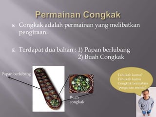 Permainan CongkakCongkak adalah permainan yang melibatkan pengiraan. Terdapat dua bahan : 1) Papan berlubang                                        2) Buah CongkakPapan berlubangTahukah kamu?Tahukah kamu Congkak bermakna‘pengiraan mental’Buah congkak