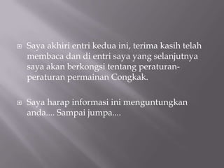 Saya akhiri entri kedua ini, terima kasih telah membaca dan di entri saya yang selanjutnya saya akan berkongsi tentang peraturan-peraturan permainan Congkak. Saya harap informasi ini menguntungkan anda.... Sampai jumpa....