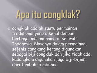   congklak adalah suatu permainan
    tradisional yang dikenal dengan
    berbagai macam nama di seluruh
    Indonesia. Biasanya dalam permainan,
    sejenis cangkang kerang digunakan
    sebagai biji congklak dan jika tidak ada,
    kadangkala digunakan juga biji-bijian
    dari tumbuh-tumbuhan
 