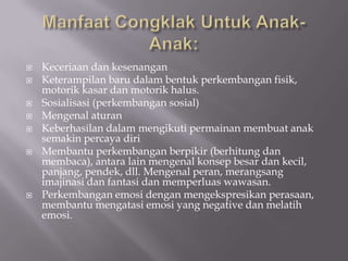    Keceriaan dan kesenangan
   Keterampilan baru dalam bentuk perkembangan fisik,
    motorik kasar dan motorik halus.
   Sosialisasi (perkembangan sosial)
   Mengenal aturan
   Keberhasilan dalam mengikuti permainan membuat anak
    semakin percaya diri
   Membantu perkembangan berpikir (berhitung dan
    membaca), antara lain mengenal konsep besar dan kecil,
    panjang, pendek, dll. Mengenal peran, merangsang
    imajinasi dan fantasi dan memperluas wawasan.
   Perkembangan emosi dengan mengekspresikan perasaan,
    membantu mengatasi emosi yang negative dan melatih
    emosi.
 