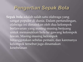 Sepak bola adalah salah satu olahraga yang
  sangat populer di dunia. Dalam pertandingan,
  olahraga ini dimainkan oleh dua kelompok
  berlawanan yang masing-masing berjuang
  untuk memasukkan bola ke gawang kelompok
  lawan. Masing-masing kelompok
  beranggotakan sebelas pemain, dan karenanya
  kelompok tersebut juga dinamakan
  kesebelasan
 