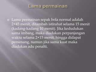    Lama permainan sepak bola normal adalah
    2×45 menit, ditambah istirahat selama 15 menit
    (kadang-kadang 10 menit). Jika kedudukan
    sama imbang, maka diadakan perpanjangan
    waktu selama 2×15 menit, hingga didapat
    pemenang, namun jika sama kuat maka
    diadakan adu penalti.
 