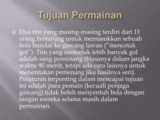    Dua tim yang masing-masing terdiri dari 11
    orang bertarung untuk memasukkan sebuah
    bola bundar ke gawang lawan (”mencetak
    gol”). Tim yang mencetak lebih banyak gol
    adalah sang pemenang (biasanya dalam jangka
    waktu 90 menit, tetapi ada cara lainnya untuk
    menentukan pemenang jika hasilnya seri).
    Peraturan terpenting dalam mencapai tujuan
    ini adalah para pemain (kecuali penjaga
    gawang) tidak boleh menyentuh bola dengan
    tangan mereka selama masih dalam
    permainan.
 