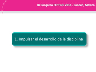 1. Impulsar el desarrollo de la disciplina
IX Congreso FLPTGIC 2016 . Cancún, México
 