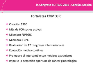 NUESTRA MISION
Fortalezas COMEGIC
IX Congreso FLPTGIC 2016 . Cancún, México
 Creación 1990
 Más de 600 socios activos
 Miembro FLPTGIC
 Miembro IFCPC
 Realización de 17 congresos internacionales
 Educación médica continua
 Promueve el intercambio con médicos extranjeros
 Impulsa la detección oportuna de cáncer ginecológico
 