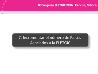 7. Incrementar el número de Paises
Asociados a la FLPTGIC
IX Congreso FLPTGIC 2016 . Cancún, México
 
