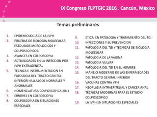 NUESTRA MISION
Temas preliminares
IX Congreso FLPTGIC 2016 . Cancún, México
1. EPIDEMIOLOGIA DE LA IVPH
2. PRUEBAS DE BIOLOGIA MOLECULAR,
ESTDUDIOS MOFOLOGICOS Y
COLPOSCOPICOS.
3. AVANCES EN COLPOSCOPIA
4. ACTUALIDADES EN LA INFECCION POR
IVPH EXTRAGENITAL
5. TECNICA E INSTRUMENTACION EN
PATOLOGIA DEL TRACTO GENITAL
INFERIOR HALLAZGOS NORMALES Y
ANORMALES
6. NOMENCLATURA COLPOSCOPICA 2011
7. ERRORES EN COLPOSCOPIA
8. COLPOSCOPIA EN SITUACIONES
ESPECIALES
9. ETICA EN PATOLOGIA Y TRATAMIENTO DEL TGI
10. INFECCIONES Y SU PREVENCION
11. PATOLOGIA DEL TGI Y TECNICAS DE BIOLOGIA
MOLECULAR
12. PATOLOGIA DE LA VAGINA
13. PATOLOGIA VULVAR
14. PATOLOGIA DEL TGI EN EL HOMBRE
15. MANEJO MODERNO DE LAS ENFERMEDADES
DEL TRACTO GENITAL INFERIOR
16. VACUNAS CONTRA VPH
17. NEOPLASIA INTRAEPITELIAL Y CANCER ANAL
18. TECNICAS MODERNAS PARA EL ESTUDIO
COLPOSCOPICO
19. LA IVPH EN SITUACIONES ESPECIALES
 