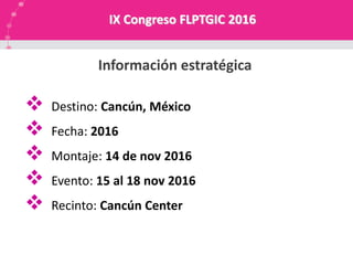 NUESTRA MISION
 Destino: Cancún, México
 Fecha: 2016
 Montaje: 14 de nov 2016
 Evento: 15 al 18 nov 2016
 Recinto: Cancún Center
Información estratégica
IX Congreso FLPTGIC 2016
 