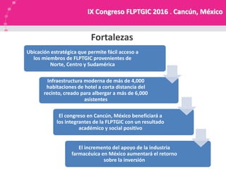 NUESTRA MISION
Fortalezas
Ubicación estratégica que permite fácil acceso a
los miembros de FLPTGIC provenientes de
Norte, Centro y Sudamérica
Infraestructura moderna de más de 4,000
habitaciones de hotel a corta distancia del
recinto, creado para albergar a más de 6,000
asistentes
El congreso en Cancún, México beneficiará a
los integrantes de la FLPTGIC con un resultado
académico y social positivo
El incremento del apoyo de la industria
farmacéuica en México aumentará el retorno
sobre la inversión
IX Congreso FLPTGIC 2016 . Cancún, México
 