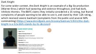 Dark Knight
For some wider context ,the Dark Knight is an example of a Big Six production
(Warner Bros.) which had swearing and violence throughout, and had dark,
nihilistic themes. The BBFC claims they initially considered a 15 rating, but feared
complaints of people wanting to be able to see it, and stand by their 12A rating,
which received severe backlash (complaints from the public and several MPs
commenting) (https://www.denofgeek.com/movies/batman/13531/the-dark-
knight-is-a-12a-bbfc-stands-by-its-decision)
 