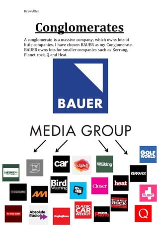 Drew Allen 
Conglomerates 
A conglomerate is a massive company, which owns lots of 
little companies. I have chosen BAUER as my Conglomerate. 
BAUER owns lots for smaller companies such as Kerrang, 
Planet rock, Q and Heat. 
 