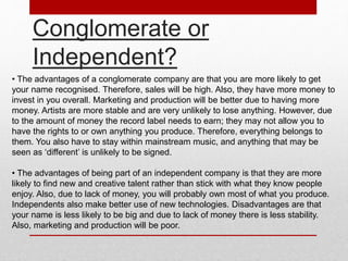 Conglomerate or 
Independent? 
• The advantages of a conglomerate company are that you are more likely to get 
your name recognised. Therefore, sales will be high. Also, they have more money to 
invest in you overall. Marketing and production will be better due to having more 
money. Artists are more stable and are very unlikely to lose anything. However, due 
to the amount of money the record label needs to earn; they may not allow you to 
have the rights to or own anything you produce. Therefore, everything belongs to 
them. You also have to stay within mainstream music, and anything that may be 
seen as ‘different’ is unlikely to be signed. 
• The advantages of being part of an independent company is that they are more 
likely to find new and creative talent rather than stick with what they know people 
enjoy. Also, due to lack of money, you will probably own most of what you produce. 
Independents also make better use of new technologies. Disadvantages are that 
your name is less likely to be big and due to lack of money there is less stability. 
Also, marketing and production will be poor. 
