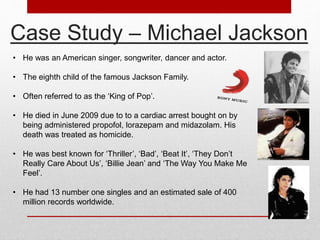 Case Study – Michael Jackson 
• He was an American singer, songwriter, dancer and actor. 
• The eighth child of the famous Jackson Family. 
• Often referred to as the ‘King of Pop’. 
• He died in June 2009 due to to a cardiac arrest bought on by 
being administered propofol, lorazepam and midazolam. His 
death was treated as homicide. 
• He was best known for ‘Thriller’, ‘Bad’, ‘Beat It’, ‘They Don’t 
Really Care About Us’, ‘Billie Jean’ and ‘The Way You Make Me 
Feel’. 
• He had 13 number one singles and an estimated sale of 400 
million records worldwide. 
 