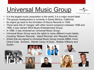 Universal Music Group 
• It is the largest music corporation in the world, it is a major record label. 
• The groups headquarters is currently in Santa Monica, California. 
• Its origins go back to the formation of Decca Records in 1934. 
• There were lots of ‘merges’ with other record company’s between 1939 and 
1996, it was named ‘MCA Music Entertainment Group’. 
• In 1996, it was renamed as ‘Universal Music Group’. 
• Universal Music Group owns the rights to many different music labels, 
including ‘Motown Records’, ‘Island Records’ and ‘Republic Records’. 
• Artists that are signed to Universal Music Group include ABBA, Avicii, 
Cheryl Cole, Eminem, Mariah Carey, N Dubz, Robbie Williams and 
Queen. 
 