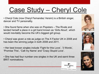 Case Study – Cheryl Cole 
• Cheryl Cole (now Cheryl Fernandez Versini) is a Biritish singer, 
dancer and TV personality. 
• She found fame when she was on Popstars – The Rivals and 
landed herself a place in a girl band known as ‘Girls Aloud’, which 
would inevitably become the UK’s biggest girl group. 
• Cheryl was given a role as judge on The X Factor UK in 2008 and 
has been the winning judge in both 2008 and 2011. 
• Her best known singles include ‘Fight for this Love’, ‘3 Words’, 
‘Promise This’, ‘Call my Name’ and ‘Crazy Stupid Love’. 
• She has had four number one singles in the UK and earnt three 
BRIT nominations. 
 