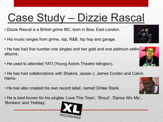 Case Study – Dizzie Rascal 
• Dizzie Rascal is a British grime MC, born in Bow, East London. 
• His music ranges from grime, rap, R&B, hip hop and garage. 
• He has had five number one singles and two gold and one platinum selling 
albums. 
• He used to attended YATI (Young Actors Theatre Islington). 
• He has had collaborations with Shakira, Jessie J, James Corden and Calvin 
Harris. 
• He has also created his own record label, named Dirtee Stank. 
• He is best known for his singles ‘Love This Town’, ‘Shout’, ‘Dance Wiv Me’, 
‘Bonkers’ and ‘Holiday’. 
 