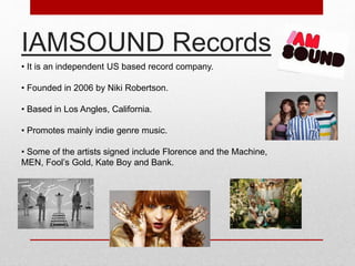 IAMSOUND Records 
• It is an independent US based record company. 
• Founded in 2006 by Niki Robertson. 
• Based in Los Angles, California. 
• Promotes mainly indie genre music. 
• Some of the artists signed include Florence and the Machine, 
MEN, Fool’s Gold, Kate Boy and Bank. 
 