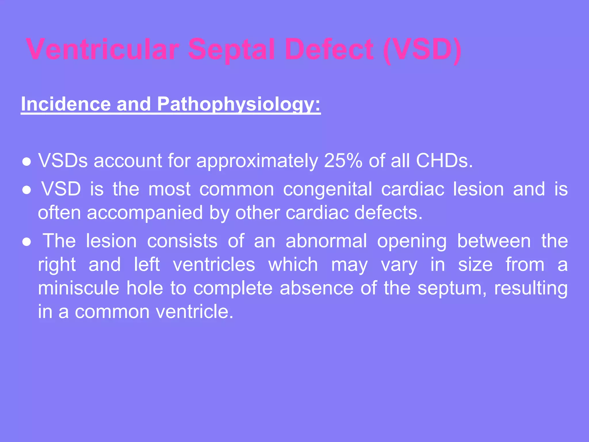Ventricular Septal Defect (VSD)
Incidence and Pathophysiology:
● VSDs account for approximately 25% of all CHDs.
● VSD is the most common congenital cardiac lesion and is
often accompanied by other cardiac defects.
● The lesion consists of an abnormal opening between the
right and left ventricles which may vary in size from a
miniscule hole to complete absence of the septum, resulting
in a common ventricle.

 