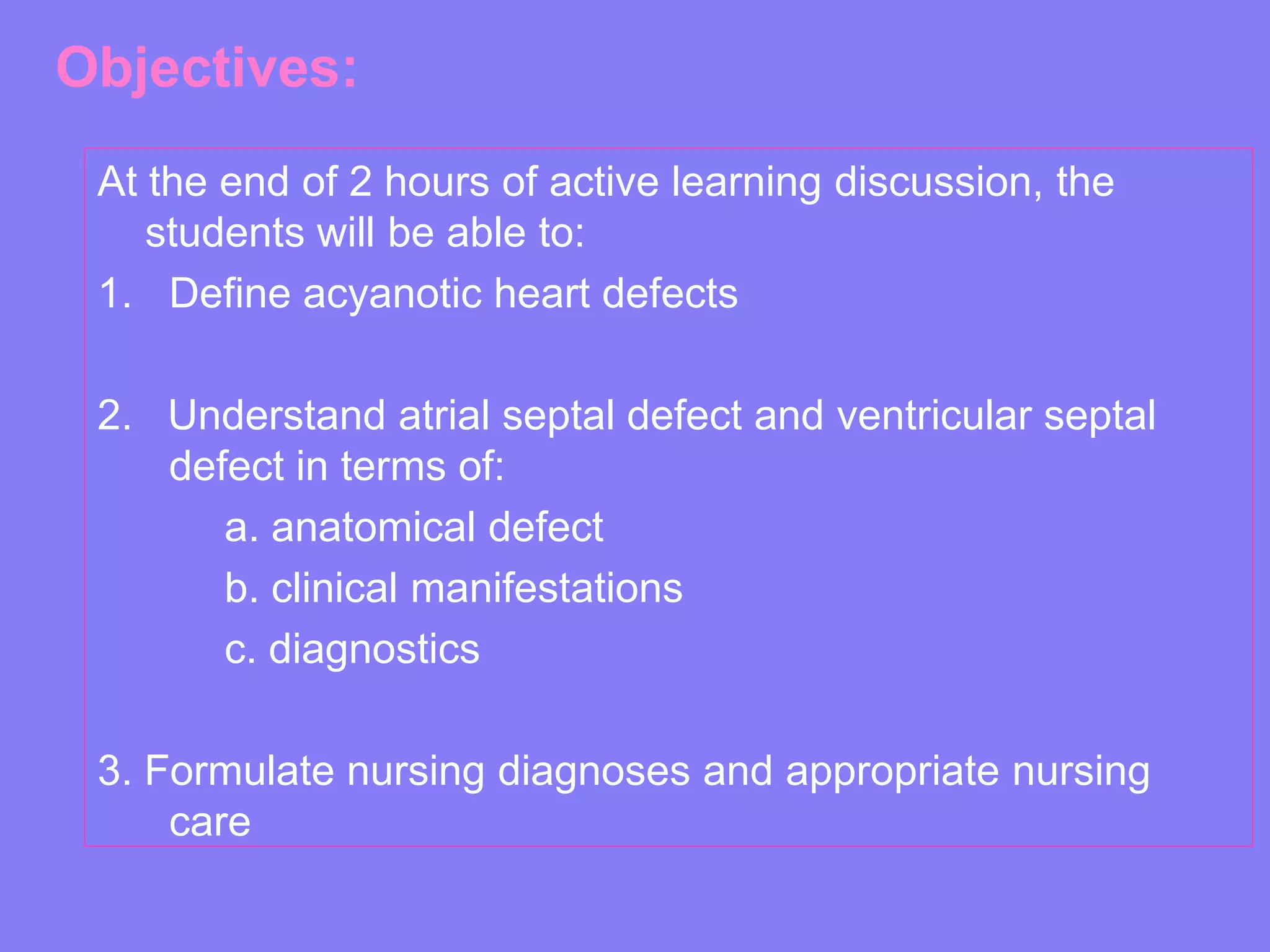 Objectives:
At the end of 2 hours of active learning discussion, the
students will be able to:
1. Define acyanotic heart defects
2. Understand atrial septal defect and ventricular septal
defect in terms of:
a. anatomical defect
b. clinical manifestations
c. diagnostics
3. Formulate nursing diagnoses and appropriate nursing
care

 
