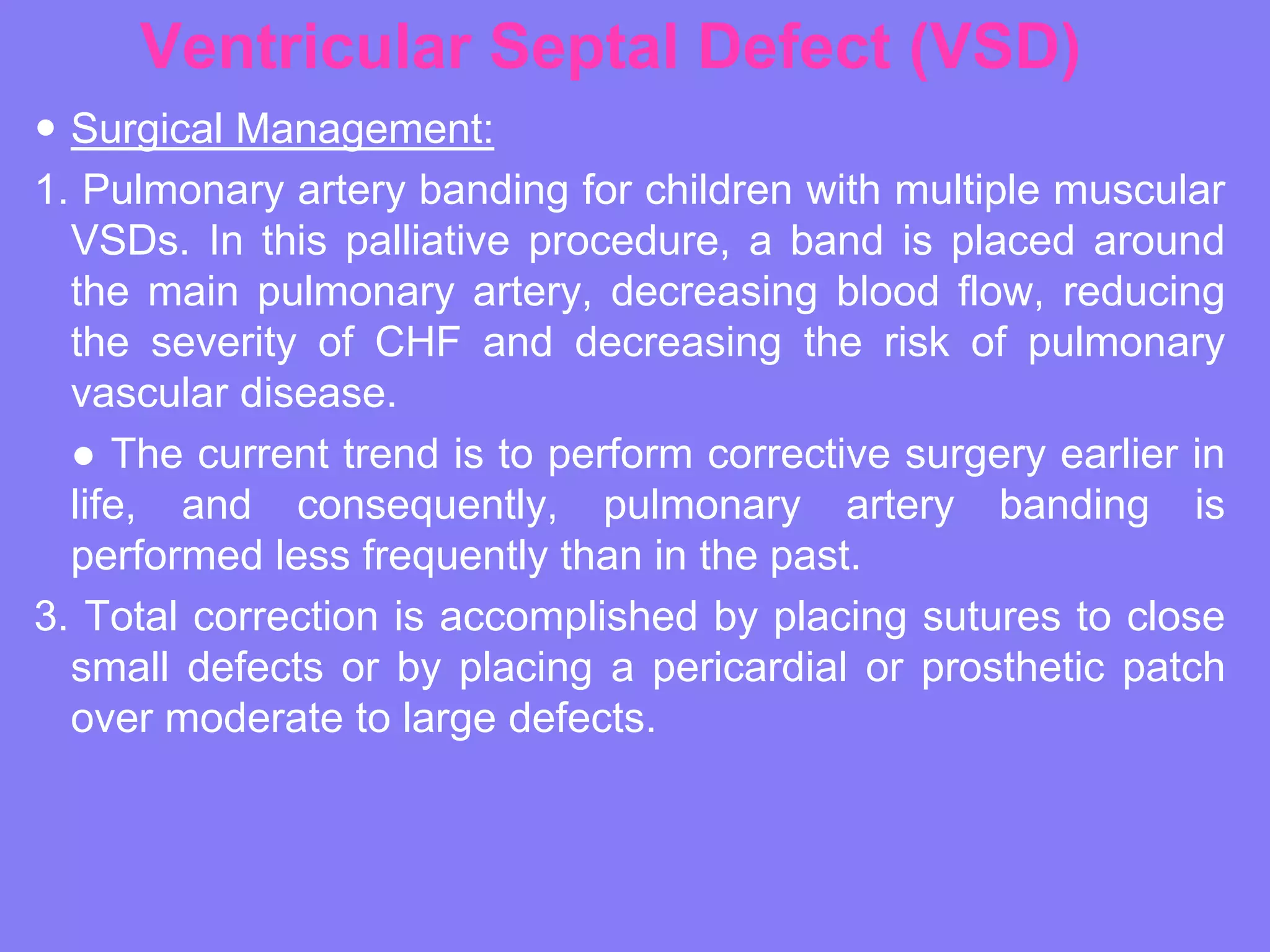 Ventricular Septal Defect (VSD)
 Surgical Management:
1. Pulmonary artery banding for children with multiple muscular
VSDs. In this palliative procedure, a band is placed around
the main pulmonary artery, decreasing blood flow, reducing
the severity of CHF and decreasing the risk of pulmonary
vascular disease.
● The current trend is to perform corrective surgery earlier in
life, and consequently, pulmonary artery banding is
performed less frequently than in the past.
3. Total correction is accomplished by placing sutures to close
small defects or by placing a pericardial or prosthetic patch
over moderate to large defects.

 