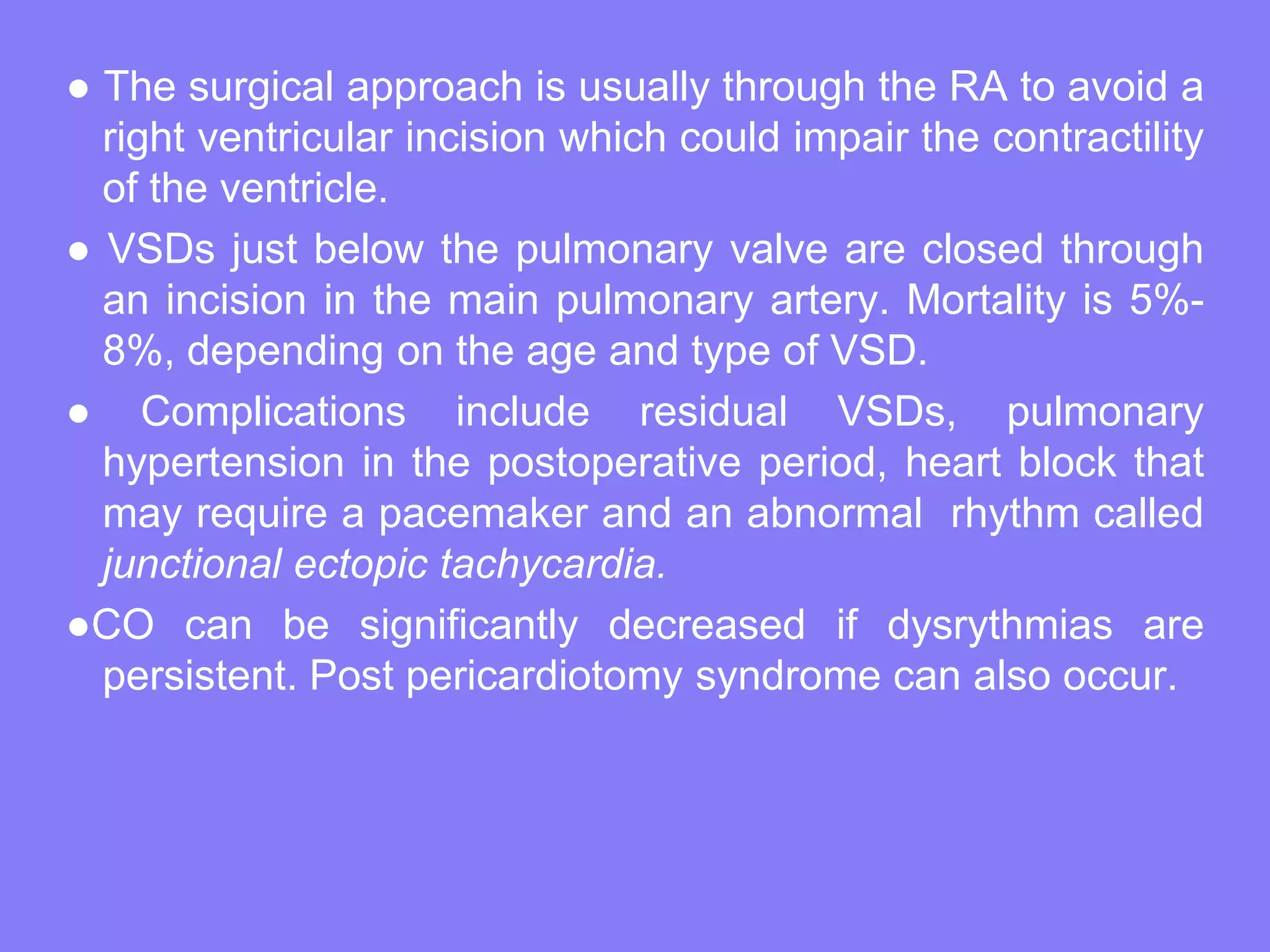 ● The surgical approach is usually through the RA to avoid a
right ventricular incision which could impair the contractility
of the ventricle.
● VSDs just below the pulmonary valve are closed through
an incision in the main pulmonary artery. Mortality is 5%8%, depending on the age and type of VSD.
● Complications include residual VSDs, pulmonary
hypertension in the postoperative period, heart block that
may require a pacemaker and an abnormal rhythm called
junctional ectopic tachycardia.
●CO can be significantly decreased if dysrythmias are
persistent. Post pericardiotomy syndrome can also occur.

 