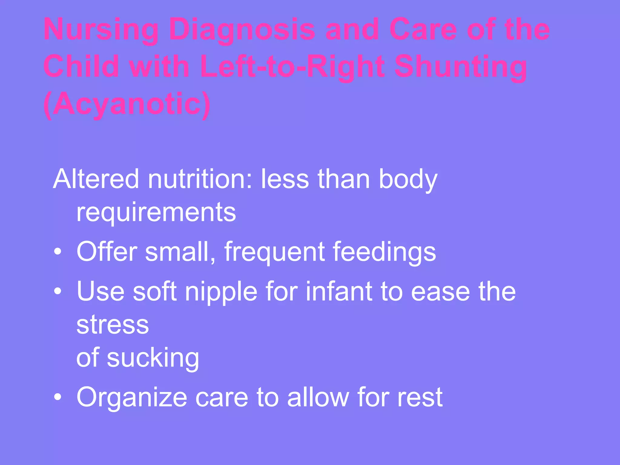 Nursing Diagnosis and Care of the
Child with Left-to-Right Shunting
(Acyanotic)
Altered nutrition: less than body
requirements
• Offer small, frequent feedings
• Use soft nipple for infant to ease the
stress
of sucking
• Organize care to allow for rest

 