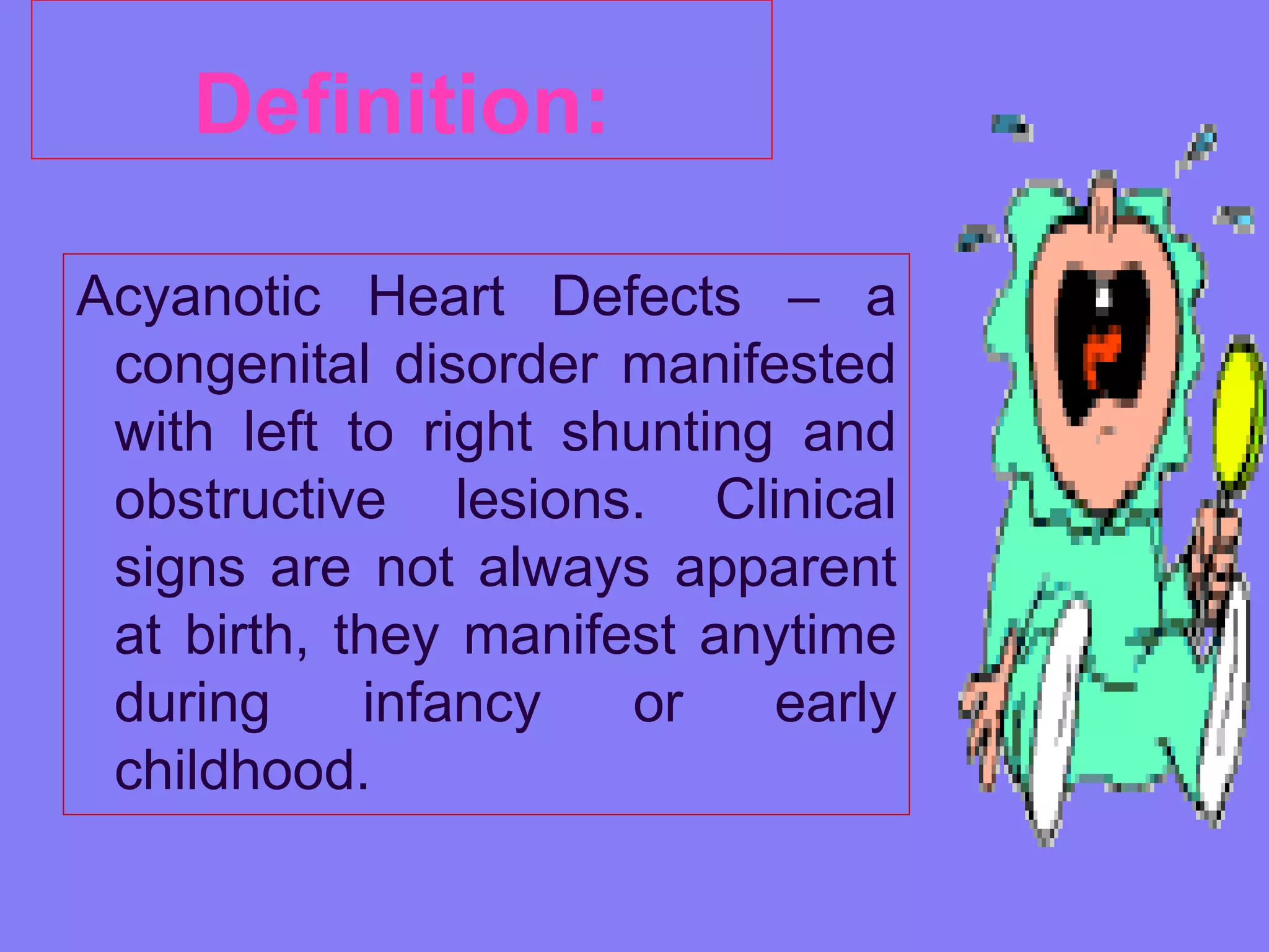 Definition:
Acyanotic Heart Defects – a
congenital disorder manifested
with left to right shunting and
obstructive lesions. Clinical
signs are not always apparent
at birth, they manifest anytime
during
infancy
or
early
childhood.

 