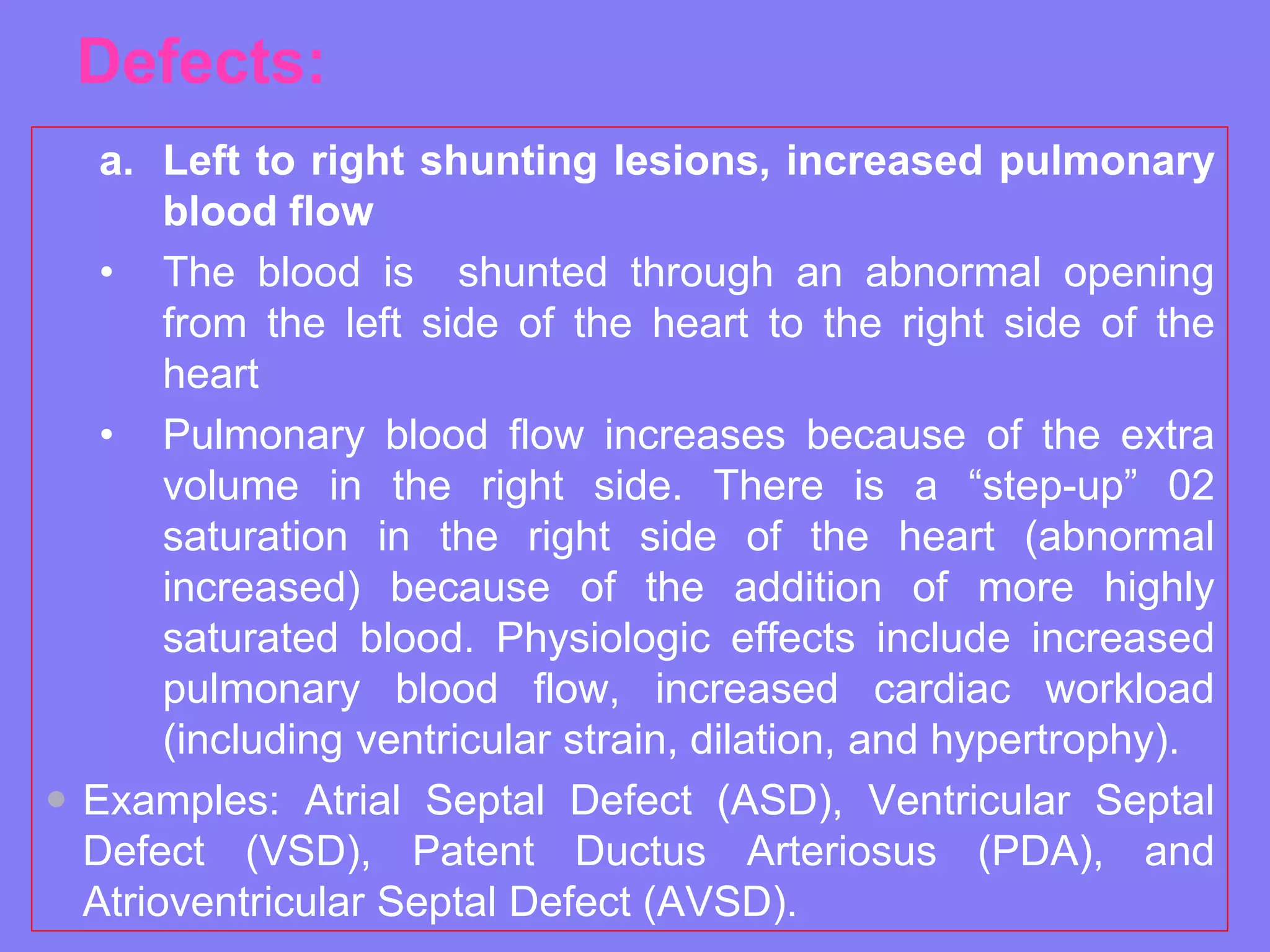Defects:
a. Left to right shunting lesions, increased pulmonary
blood flow
• The blood is shunted through an abnormal opening
from the left side of the heart to the right side of the
heart
• Pulmonary blood flow increases because of the extra
volume in the right side. There is a “step-up” 02
saturation in the right side of the heart (abnormal
increased) because of the addition of more highly
saturated blood. Physiologic effects include increased
pulmonary blood flow, increased cardiac workload
(including ventricular strain, dilation, and hypertrophy).
 Examples: Atrial Septal Defect (ASD), Ventricular Septal
Defect (VSD), Patent Ductus Arteriosus (PDA), and
Atrioventricular Septal Defect (AVSD).

 