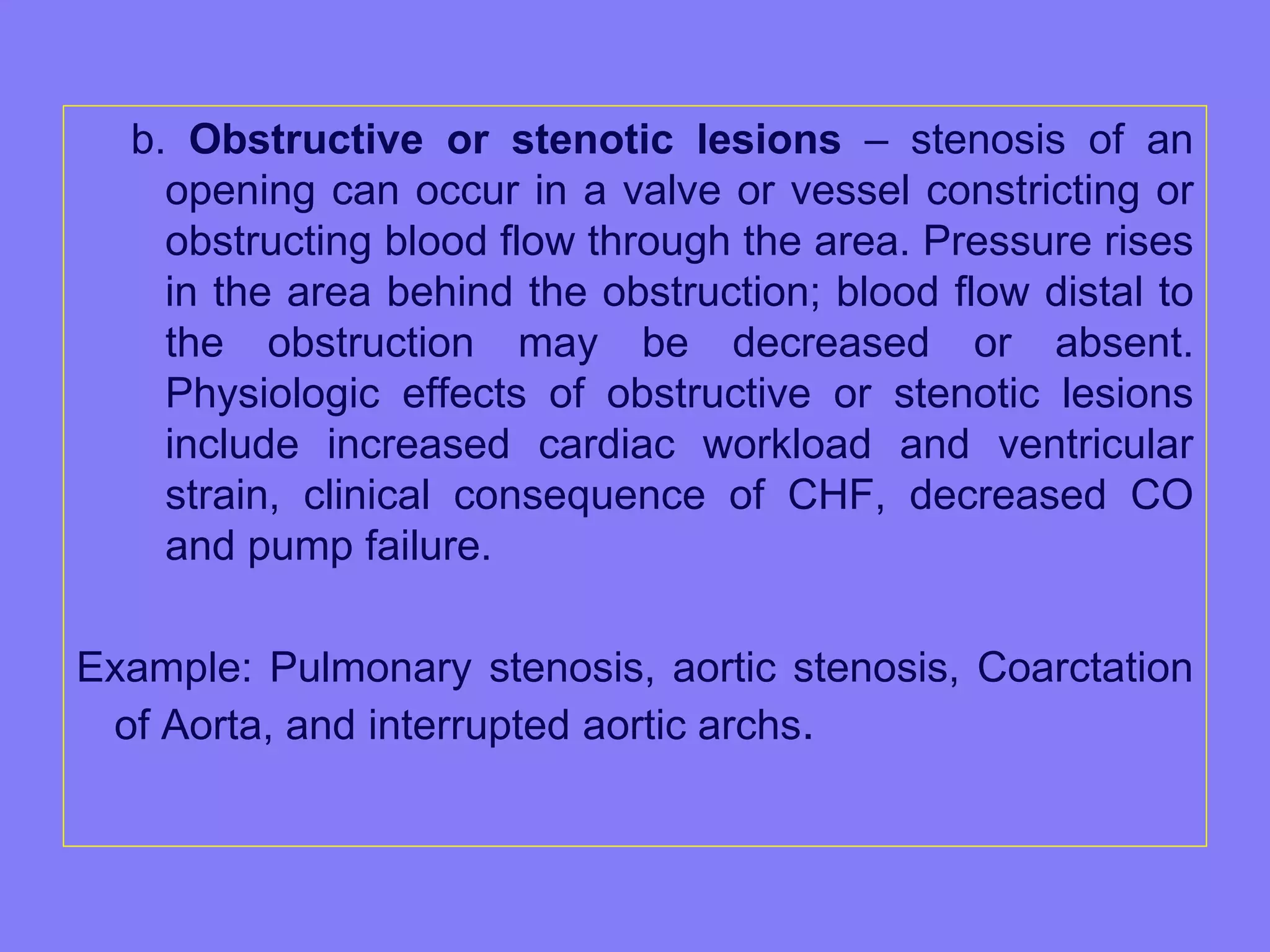 b. Obstructive or stenotic lesions – stenosis of an
opening can occur in a valve or vessel constricting or
obstructing blood flow through the area. Pressure rises
in the area behind the obstruction; blood flow distal to
the obstruction may be decreased or absent.
Physiologic effects of obstructive or stenotic lesions
include increased cardiac workload and ventricular
strain, clinical consequence of CHF, decreased CO
and pump failure.
Example: Pulmonary stenosis, aortic stenosis, Coarctation
of Aorta, and interrupted aortic archs.

 