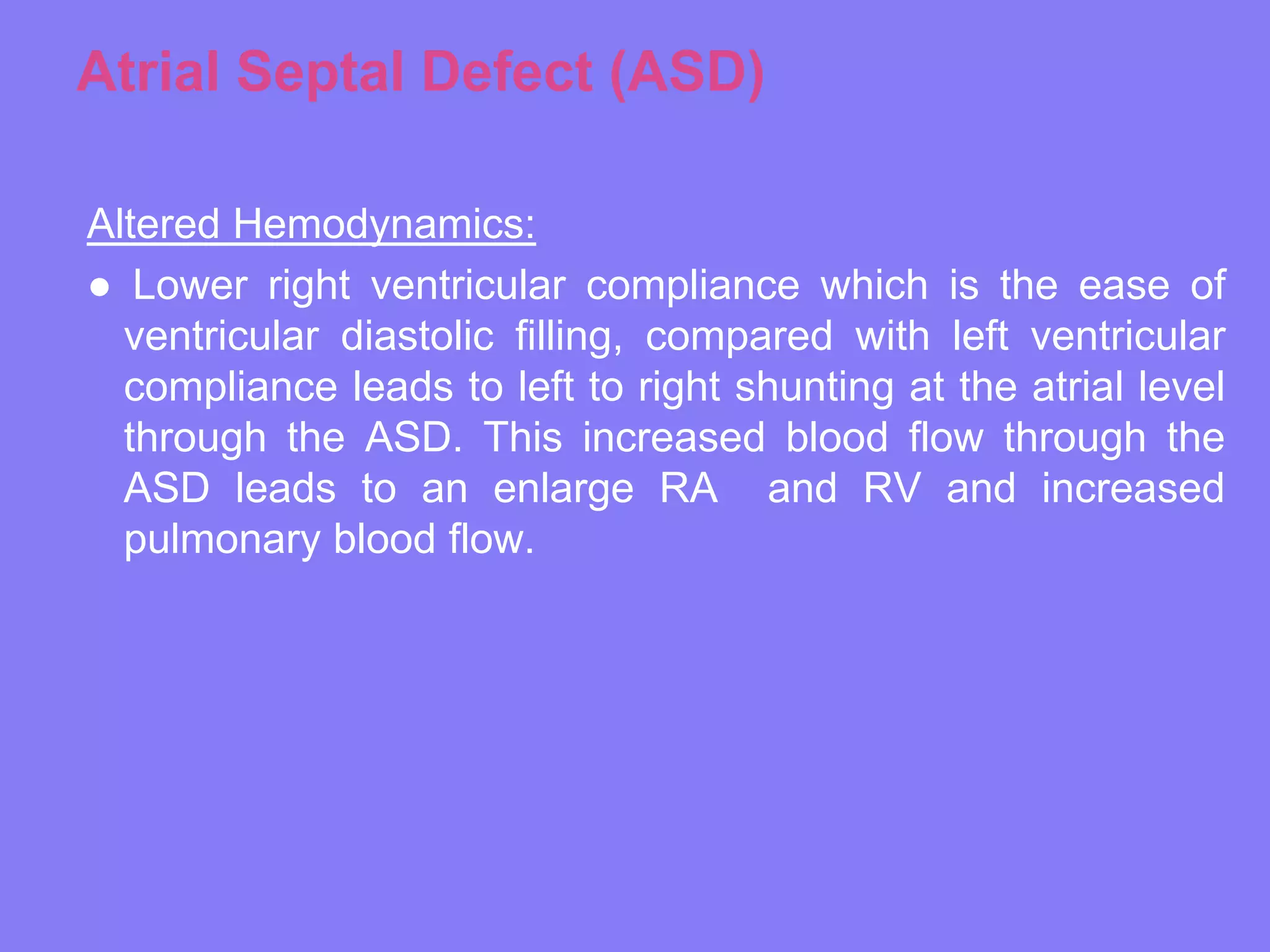 Atrial Septal Defect (ASD)
Altered Hemodynamics:
● Lower right ventricular compliance which is the ease of
ventricular diastolic filling, compared with left ventricular
compliance leads to left to right shunting at the atrial level
through the ASD. This increased blood flow through the
ASD leads to an enlarge RA and RV and increased
pulmonary blood flow.

 