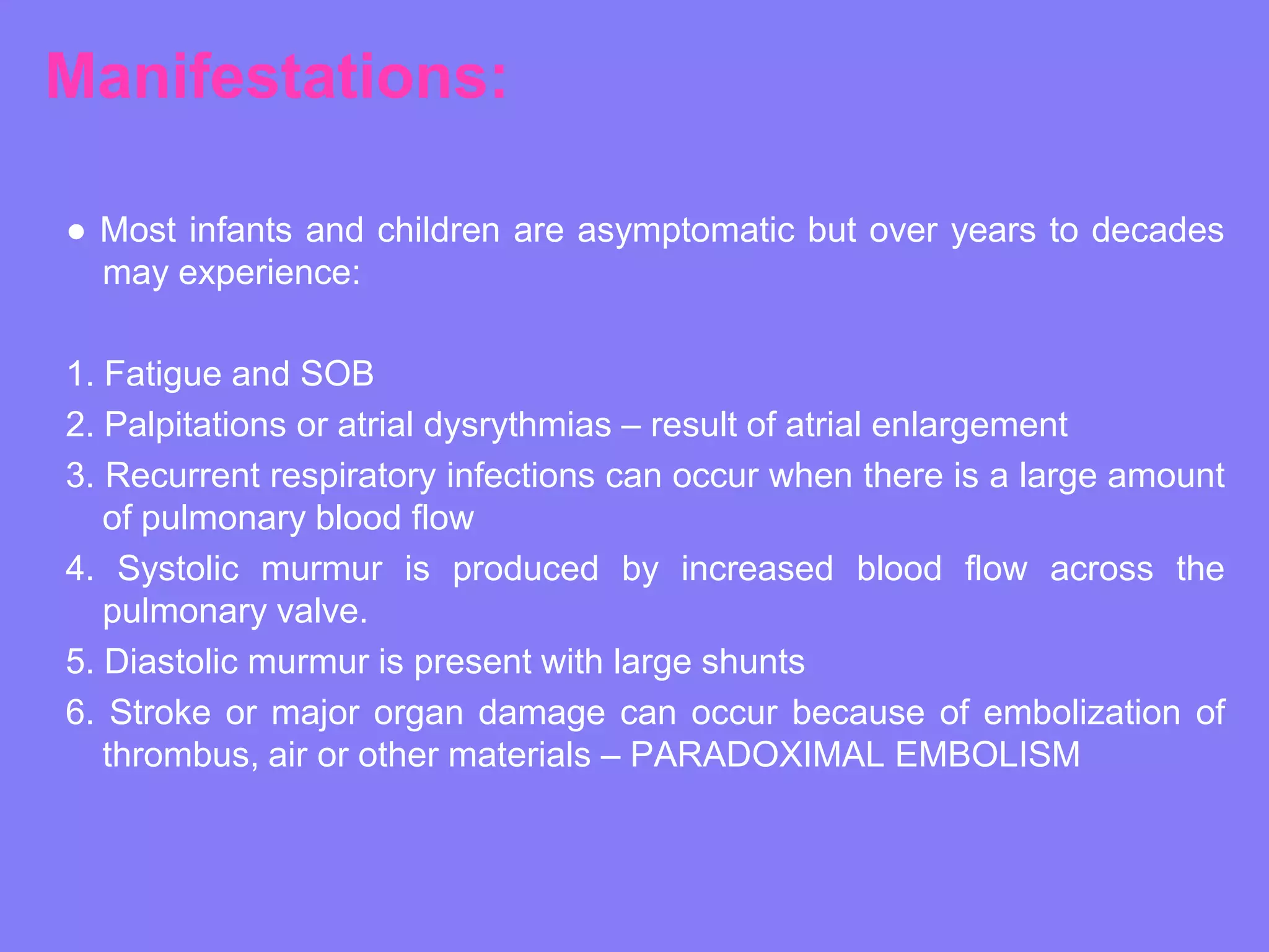 Manifestations:
● Most infants and children are asymptomatic but over years to decades
may experience:
1. Fatigue and SOB
2. Palpitations or atrial dysrythmias – result of atrial enlargement
3. Recurrent respiratory infections can occur when there is a large amount
of pulmonary blood flow
4. Systolic murmur is produced by increased blood flow across the
pulmonary valve.
5. Diastolic murmur is present with large shunts
6. Stroke or major organ damage can occur because of embolization of
thrombus, air or other materials – PARADOXIMAL EMBOLISM

 